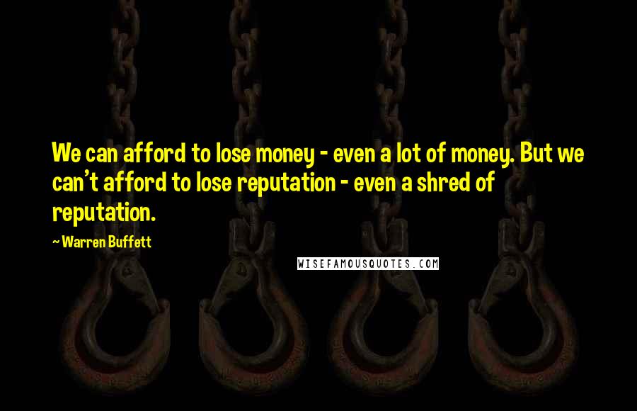 Warren Buffett Quotes: We can afford to lose money - even a lot of money. But we can't afford to lose reputation - even a shred of reputation.