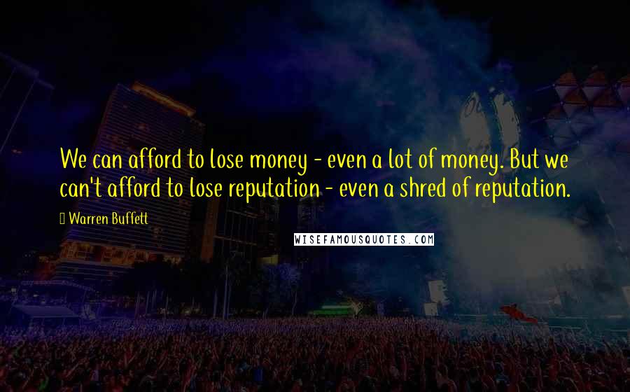 Warren Buffett Quotes: We can afford to lose money - even a lot of money. But we can't afford to lose reputation - even a shred of reputation.