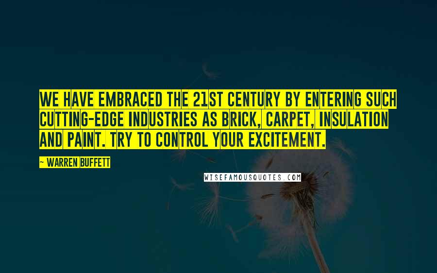 Warren Buffett Quotes: We have embraced the 21st century by entering such cutting-edge industries as brick, carpet, insulation and paint. Try to control your excitement.
