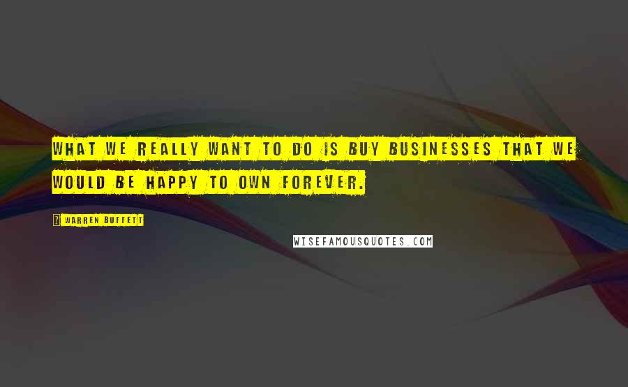 Warren Buffett Quotes: What we really want to do is buy businesses that we would be happy to own forever.