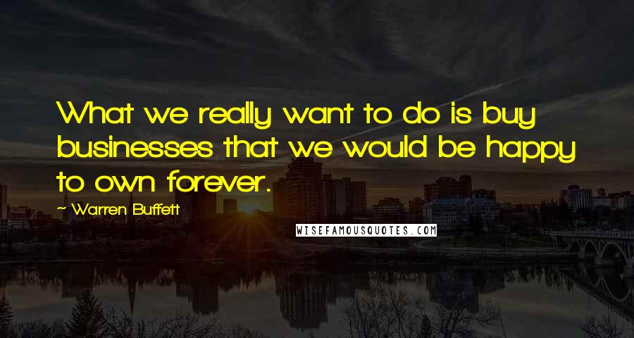 Warren Buffett Quotes: What we really want to do is buy businesses that we would be happy to own forever.