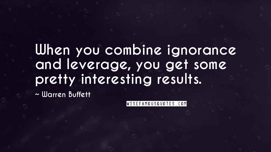Warren Buffett Quotes: When you combine ignorance and leverage, you get some pretty interesting results.