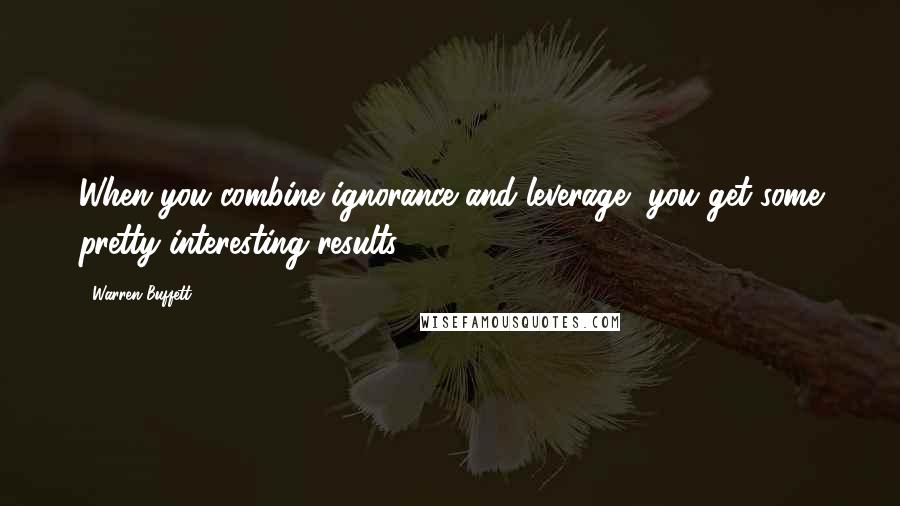 Warren Buffett Quotes: When you combine ignorance and leverage, you get some pretty interesting results.