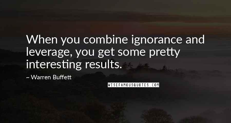 Warren Buffett Quotes: When you combine ignorance and leverage, you get some pretty interesting results.