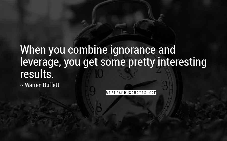 Warren Buffett Quotes: When you combine ignorance and leverage, you get some pretty interesting results.