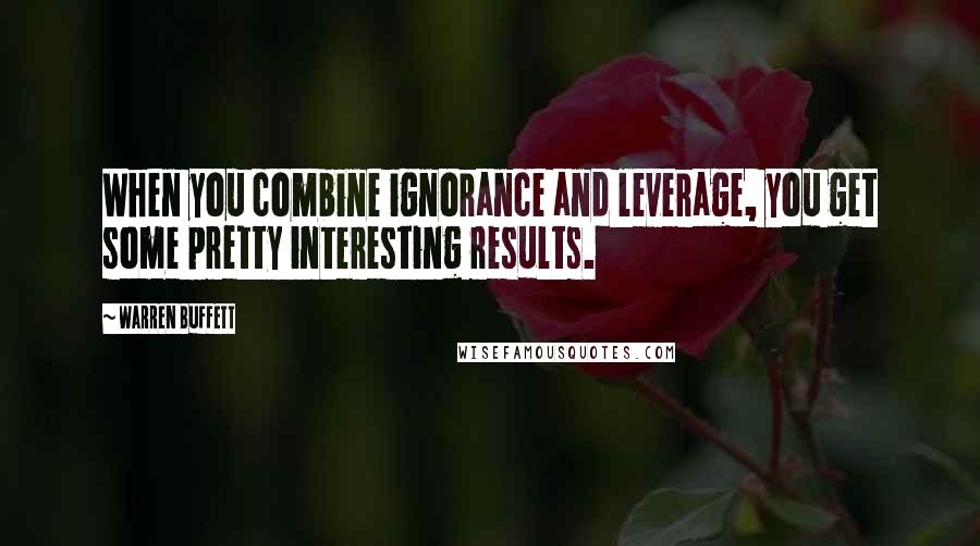 Warren Buffett Quotes: When you combine ignorance and leverage, you get some pretty interesting results.