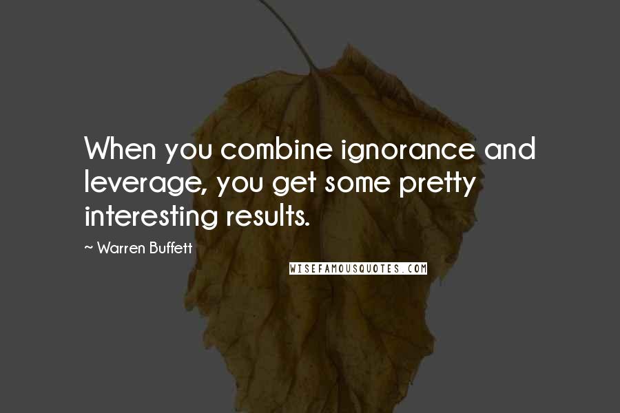 Warren Buffett Quotes: When you combine ignorance and leverage, you get some pretty interesting results.
