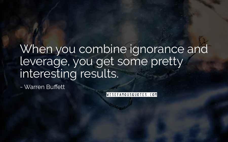 Warren Buffett Quotes: When you combine ignorance and leverage, you get some pretty interesting results.