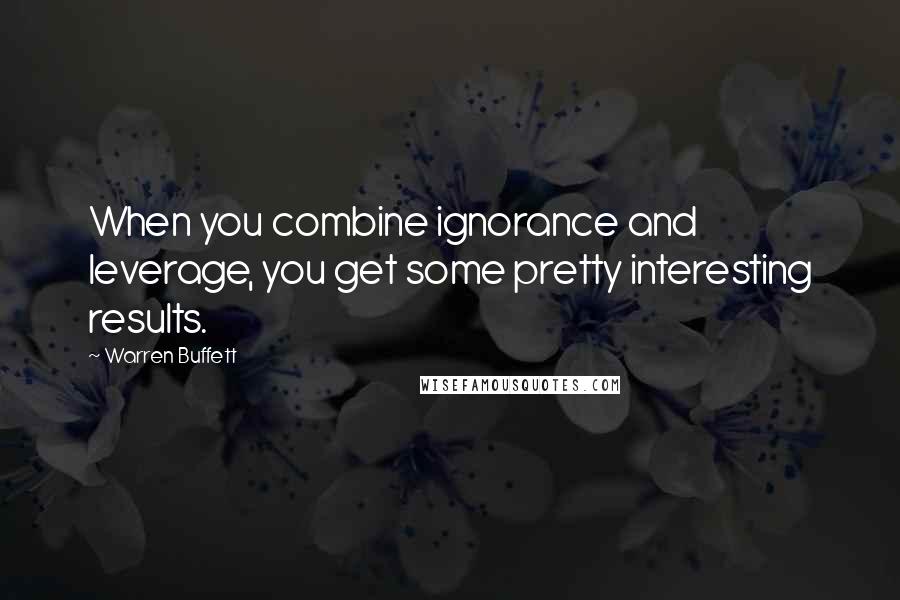 Warren Buffett Quotes: When you combine ignorance and leverage, you get some pretty interesting results.
