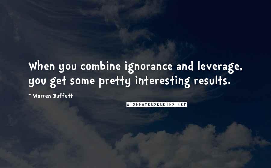 Warren Buffett Quotes: When you combine ignorance and leverage, you get some pretty interesting results.