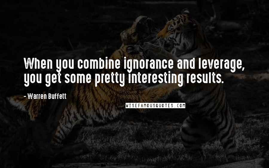 Warren Buffett Quotes: When you combine ignorance and leverage, you get some pretty interesting results.