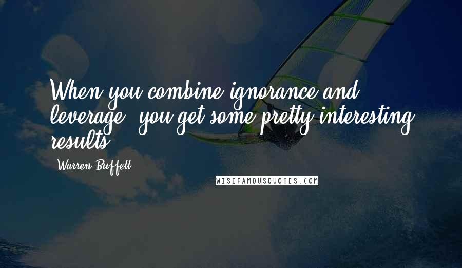 Warren Buffett Quotes: When you combine ignorance and leverage, you get some pretty interesting results.