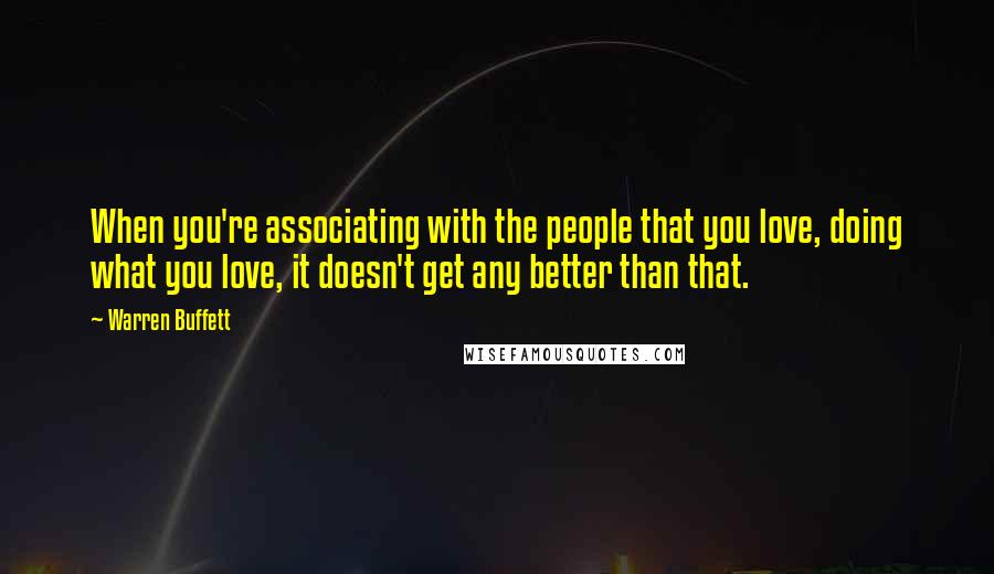 Warren Buffett Quotes: When you're associating with the people that you love, doing what you love, it doesn't get any better than that.