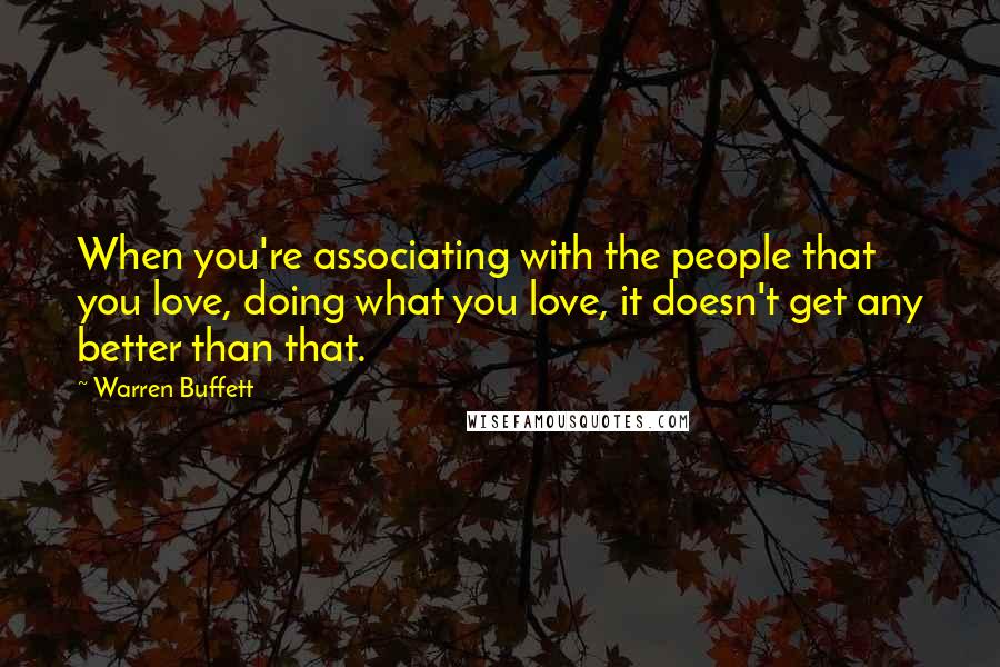 Warren Buffett Quotes: When you're associating with the people that you love, doing what you love, it doesn't get any better than that.