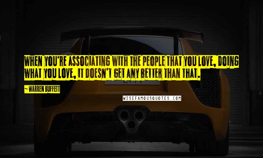 Warren Buffett Quotes: When you're associating with the people that you love, doing what you love, it doesn't get any better than that.