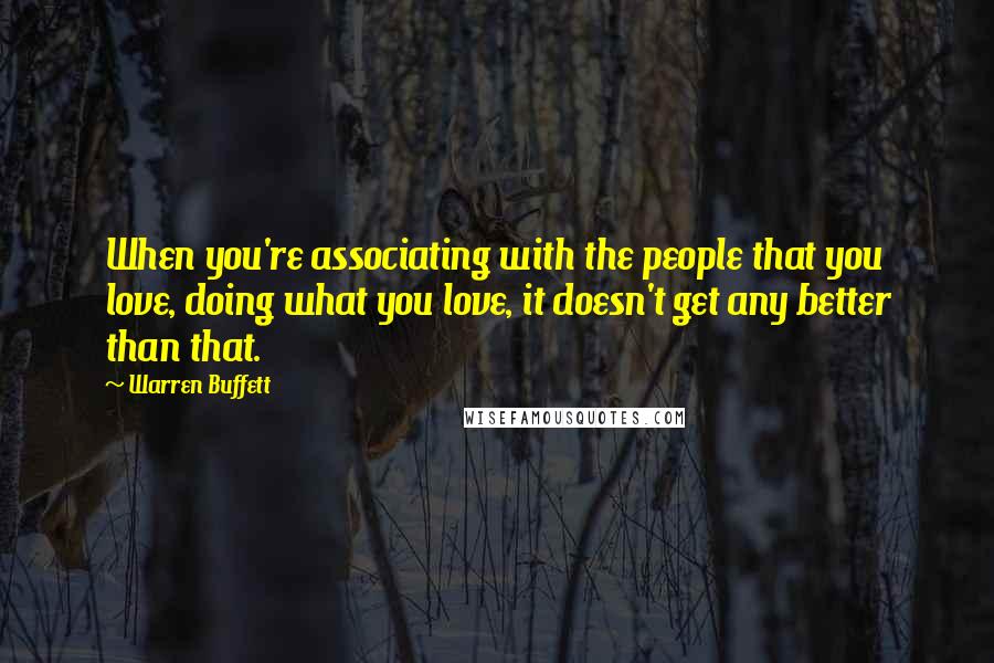 Warren Buffett Quotes: When you're associating with the people that you love, doing what you love, it doesn't get any better than that.