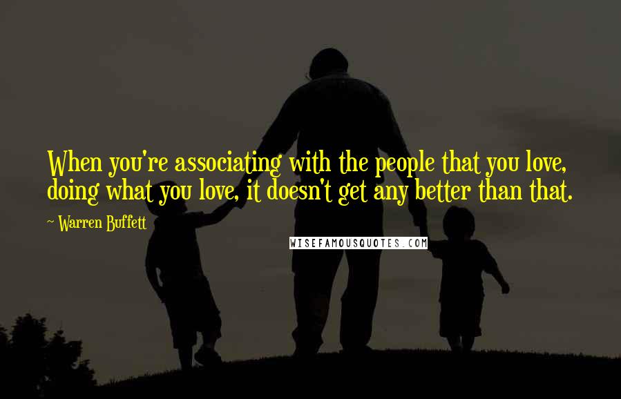 Warren Buffett Quotes: When you're associating with the people that you love, doing what you love, it doesn't get any better than that.