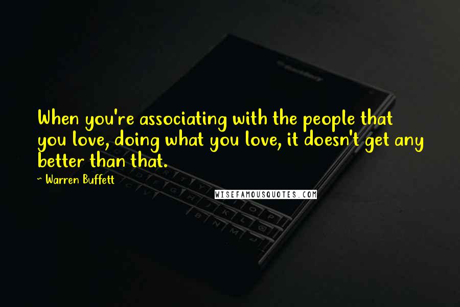 Warren Buffett Quotes: When you're associating with the people that you love, doing what you love, it doesn't get any better than that.