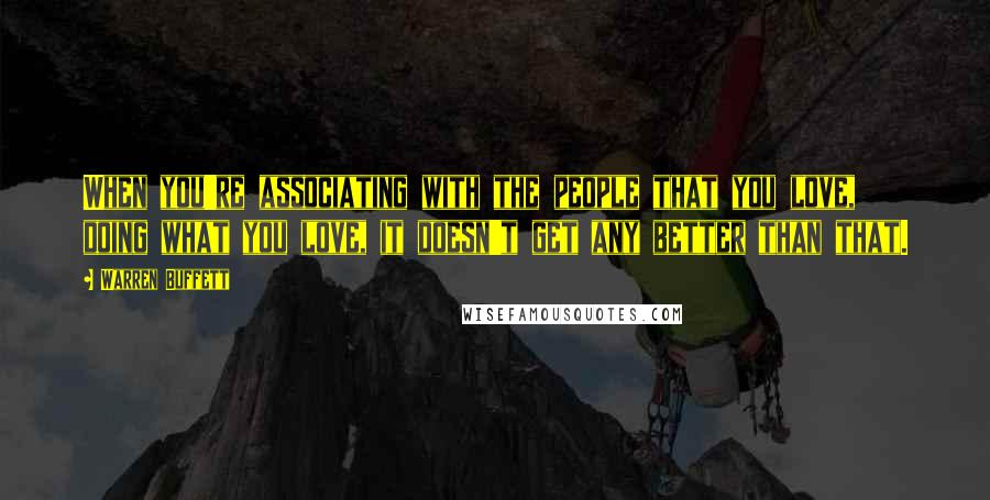 Warren Buffett Quotes: When you're associating with the people that you love, doing what you love, it doesn't get any better than that.