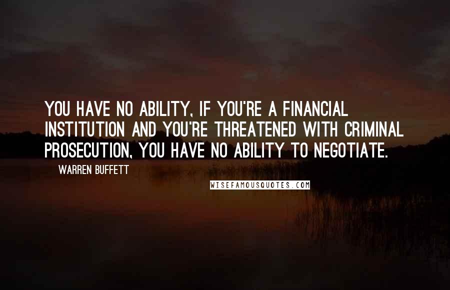 Warren Buffett Quotes: You have no ability, if you're a financial institution and you're threatened with criminal prosecution, you have no ability to negotiate.