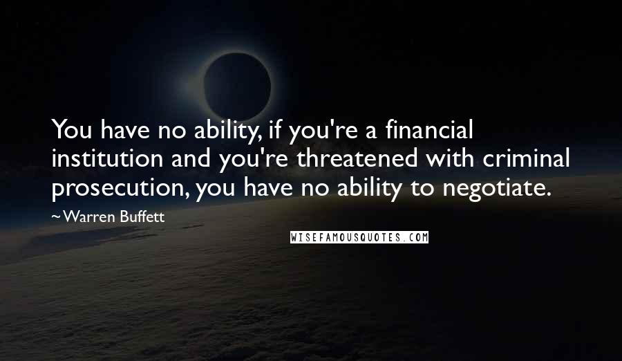 Warren Buffett Quotes: You have no ability, if you're a financial institution and you're threatened with criminal prosecution, you have no ability to negotiate.