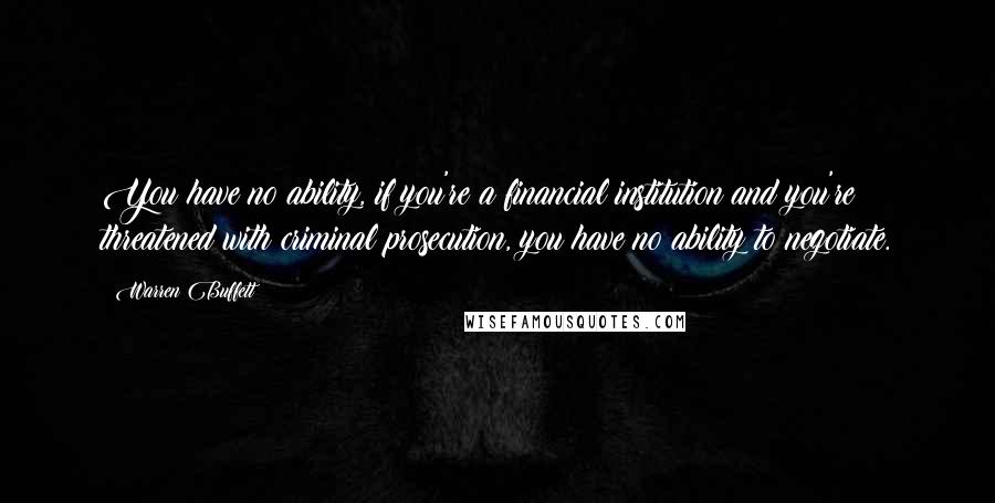 Warren Buffett Quotes: You have no ability, if you're a financial institution and you're threatened with criminal prosecution, you have no ability to negotiate.
