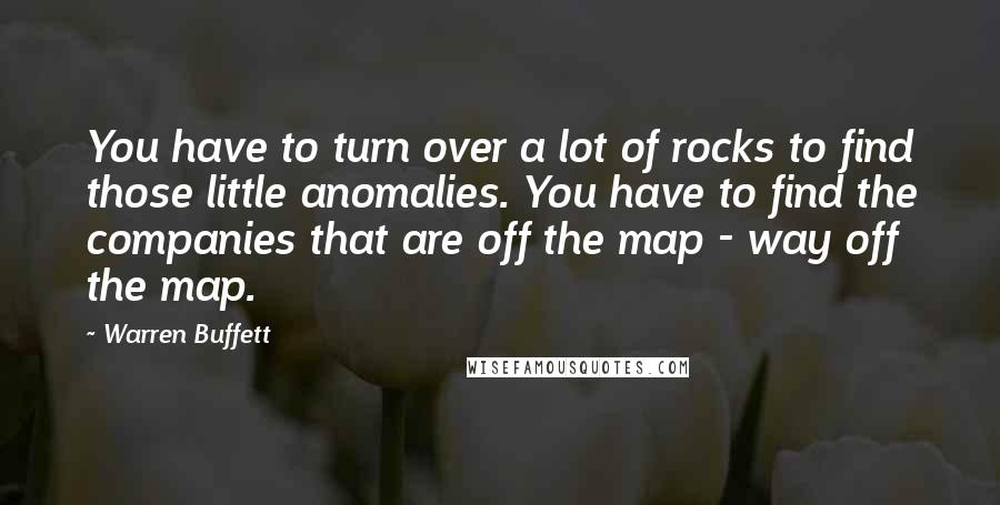 Warren Buffett Quotes: You have to turn over a lot of rocks to find those little anomalies. You have to find the companies that are off the map - way off the map.