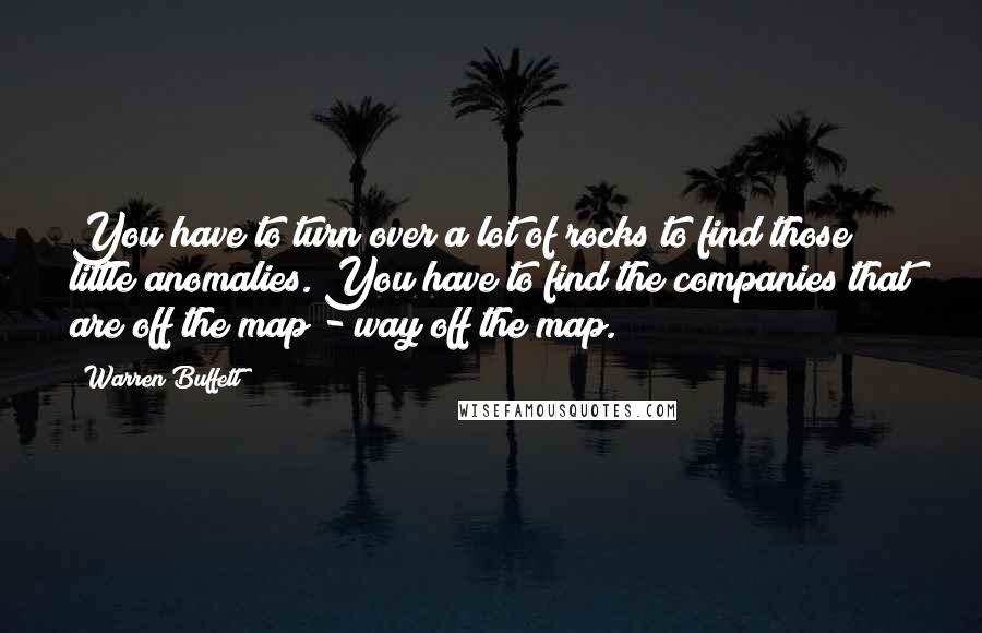 Warren Buffett Quotes: You have to turn over a lot of rocks to find those little anomalies. You have to find the companies that are off the map - way off the map.