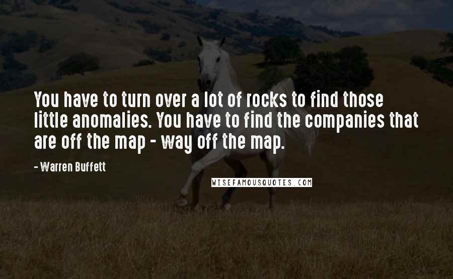 Warren Buffett Quotes: You have to turn over a lot of rocks to find those little anomalies. You have to find the companies that are off the map - way off the map.