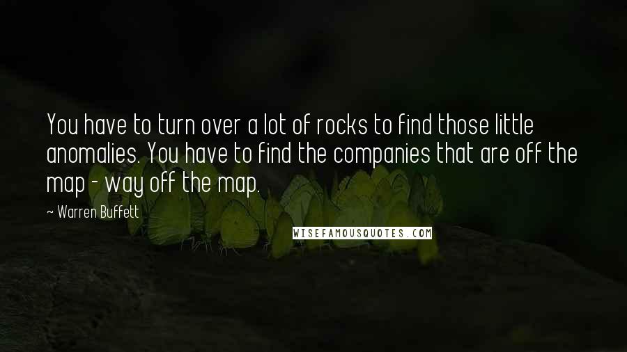 Warren Buffett Quotes: You have to turn over a lot of rocks to find those little anomalies. You have to find the companies that are off the map - way off the map.