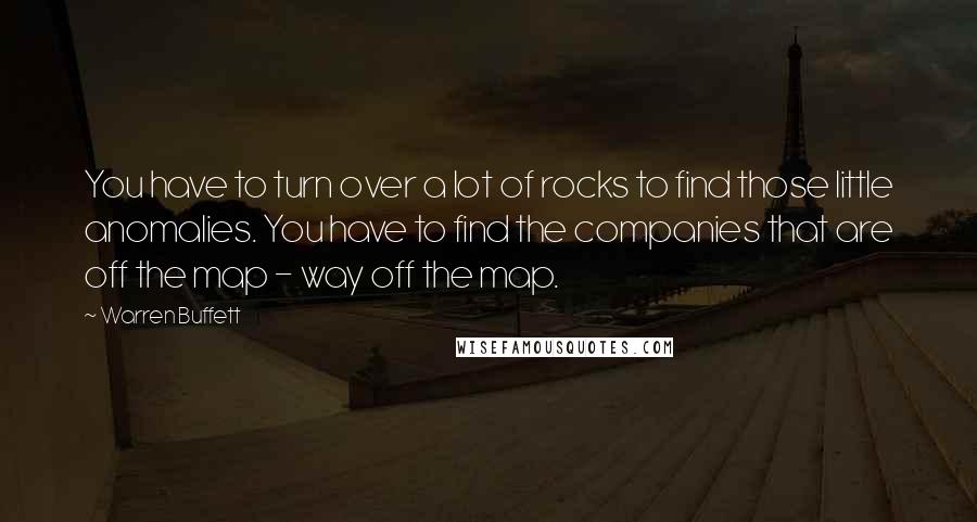 Warren Buffett Quotes: You have to turn over a lot of rocks to find those little anomalies. You have to find the companies that are off the map - way off the map.