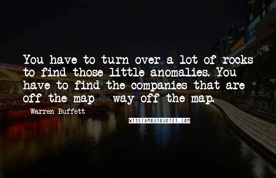 Warren Buffett Quotes: You have to turn over a lot of rocks to find those little anomalies. You have to find the companies that are off the map - way off the map.