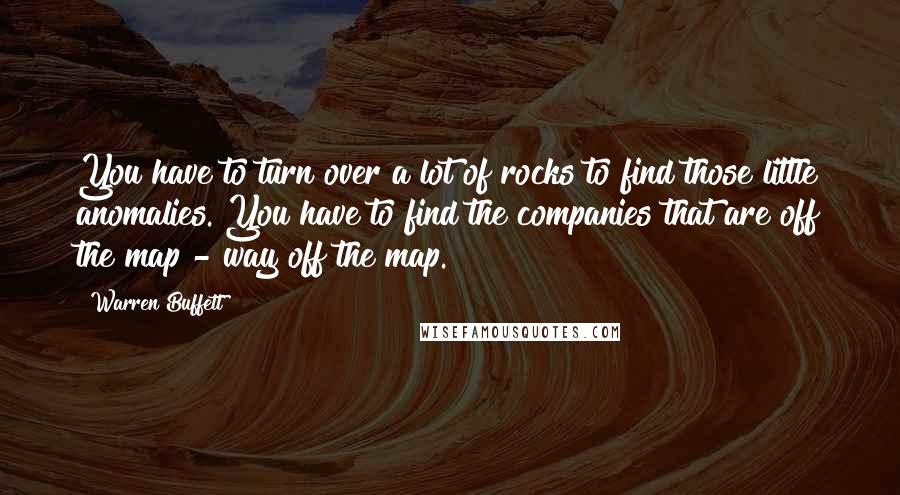 Warren Buffett Quotes: You have to turn over a lot of rocks to find those little anomalies. You have to find the companies that are off the map - way off the map.