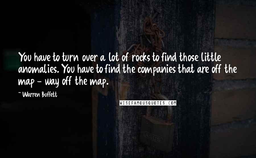 Warren Buffett Quotes: You have to turn over a lot of rocks to find those little anomalies. You have to find the companies that are off the map - way off the map.