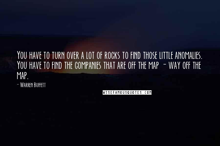 Warren Buffett Quotes: You have to turn over a lot of rocks to find those little anomalies. You have to find the companies that are off the map - way off the map.