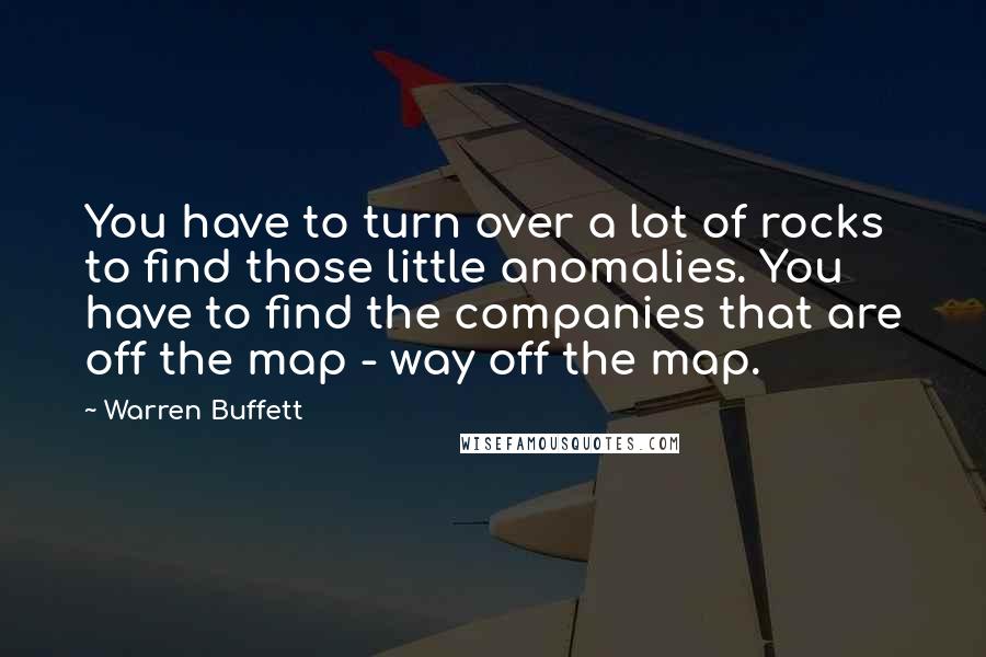 Warren Buffett Quotes: You have to turn over a lot of rocks to find those little anomalies. You have to find the companies that are off the map - way off the map.