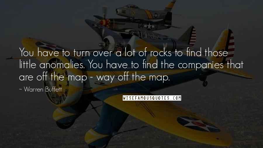 Warren Buffett Quotes: You have to turn over a lot of rocks to find those little anomalies. You have to find the companies that are off the map - way off the map.