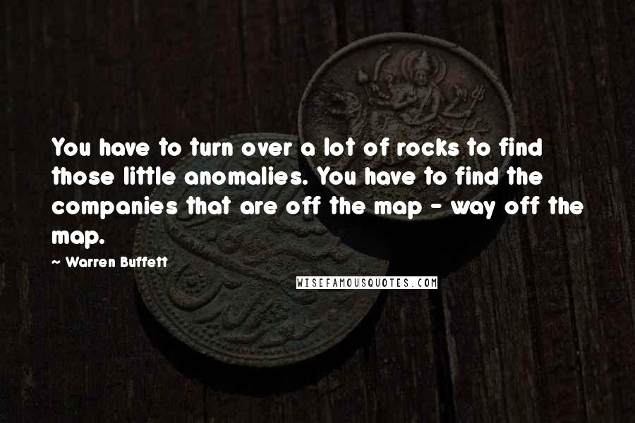 Warren Buffett Quotes: You have to turn over a lot of rocks to find those little anomalies. You have to find the companies that are off the map - way off the map.