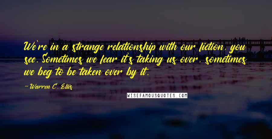 Warren C. Ellis Quotes: We're in a strange relationship with our fiction, you see. Sometimes we fear it's taking us over, sometimes we beg to be taken over by it.