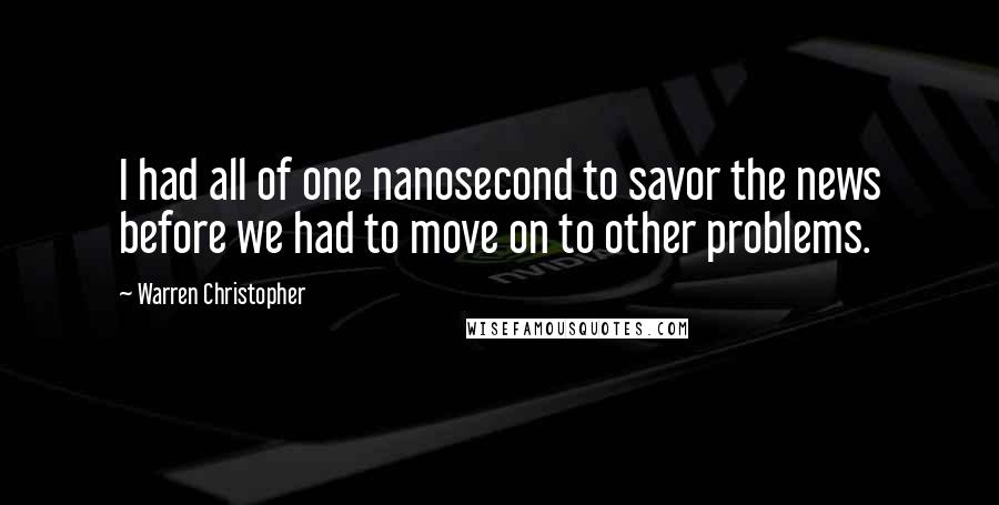 Warren Christopher Quotes: I had all of one nanosecond to savor the news before we had to move on to other problems.