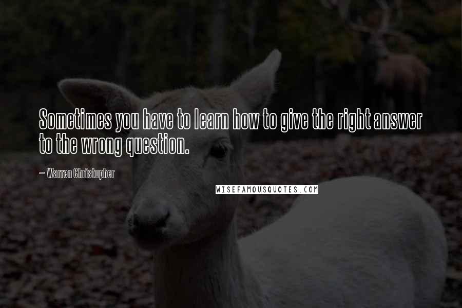 Warren Christopher Quotes: Sometimes you have to learn how to give the right answer to the wrong question.