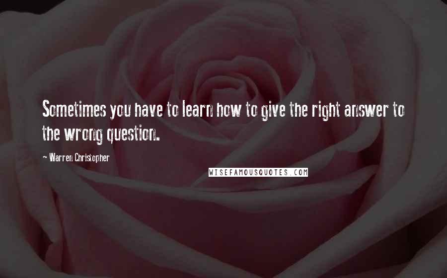 Warren Christopher Quotes: Sometimes you have to learn how to give the right answer to the wrong question.