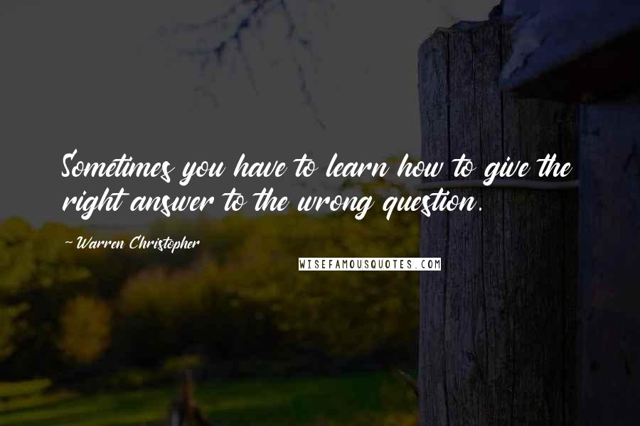 Warren Christopher Quotes: Sometimes you have to learn how to give the right answer to the wrong question.