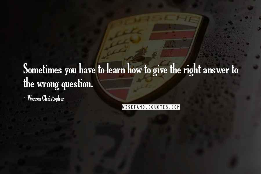 Warren Christopher Quotes: Sometimes you have to learn how to give the right answer to the wrong question.