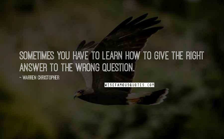 Warren Christopher Quotes: Sometimes you have to learn how to give the right answer to the wrong question.