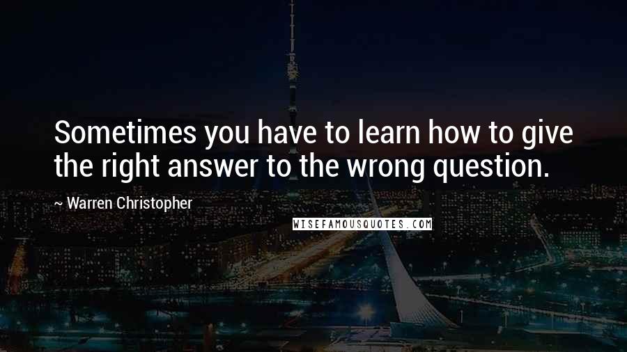 Warren Christopher Quotes: Sometimes you have to learn how to give the right answer to the wrong question.