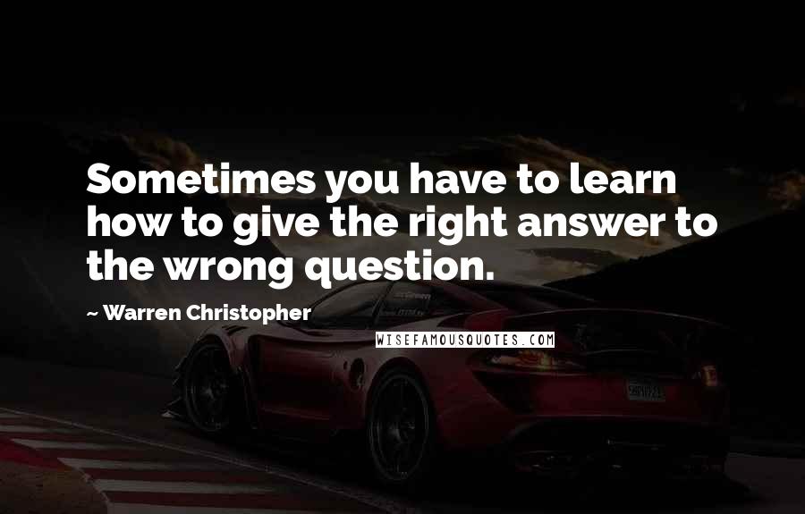 Warren Christopher Quotes: Sometimes you have to learn how to give the right answer to the wrong question.