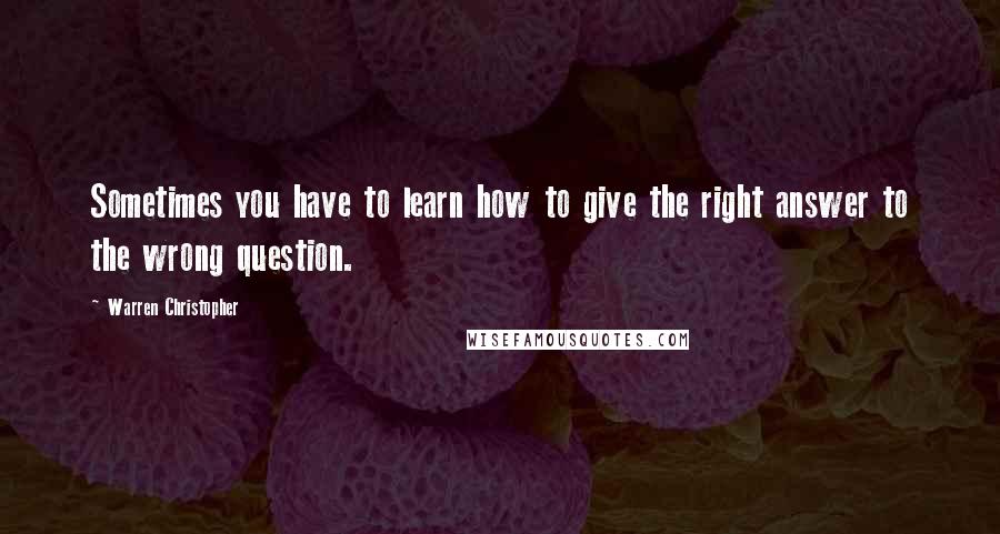 Warren Christopher Quotes: Sometimes you have to learn how to give the right answer to the wrong question.