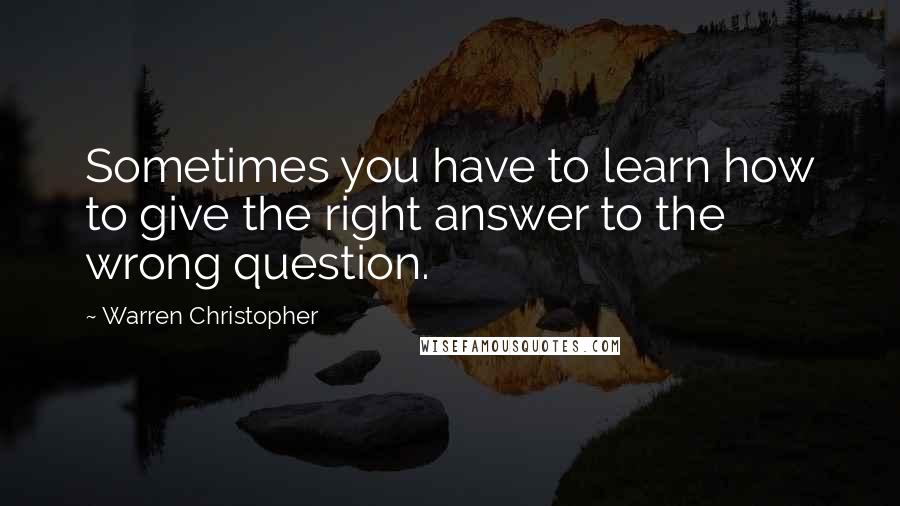 Warren Christopher Quotes: Sometimes you have to learn how to give the right answer to the wrong question.