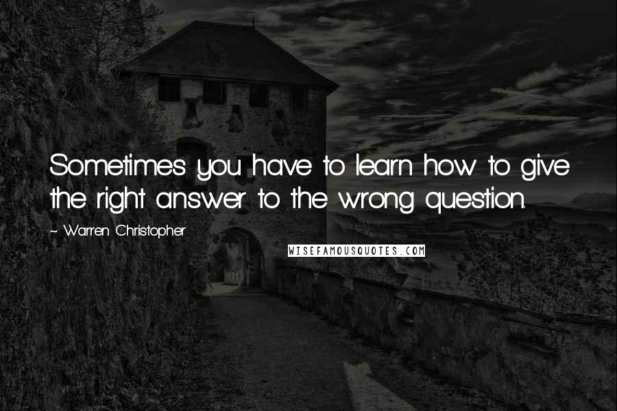 Warren Christopher Quotes: Sometimes you have to learn how to give the right answer to the wrong question.